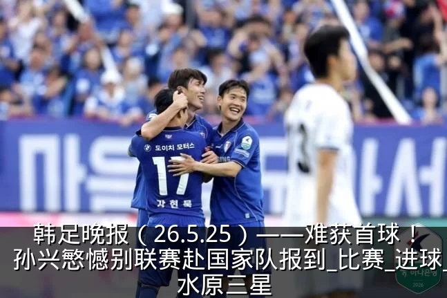 韩足晚报(26.5.25)——难获首球!孙兴慜憾别联赛赴国家队报到_比赛_进球_水原三星