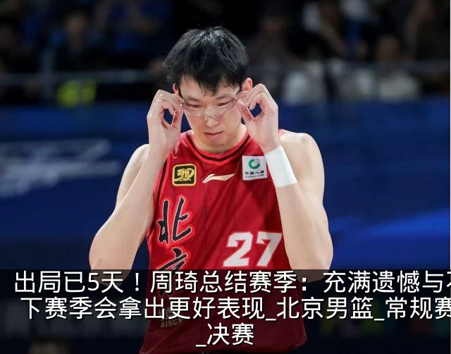 出局已5天!周琦总结赛季:充满遗憾与不甘 下赛季会拿出更好表现_北京男篮_常规赛_决赛